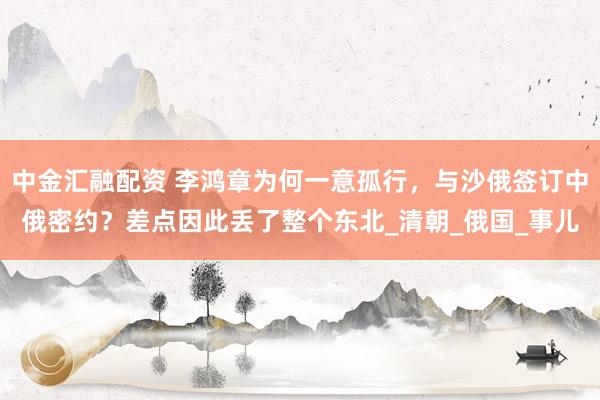 中金汇融配资 李鸿章为何一意孤行，与沙俄签订中俄密约？差点因此丢了整个东北_清朝_俄国_事儿