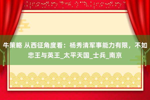 牛策略 从西征角度看：杨秀清军事能力有限，不如忠王与英王_太平天国_士兵_南京