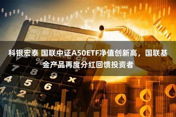 科银宏泰 国联中证A50ETF净值创新高，国联基金产品再度分红回馈投资者