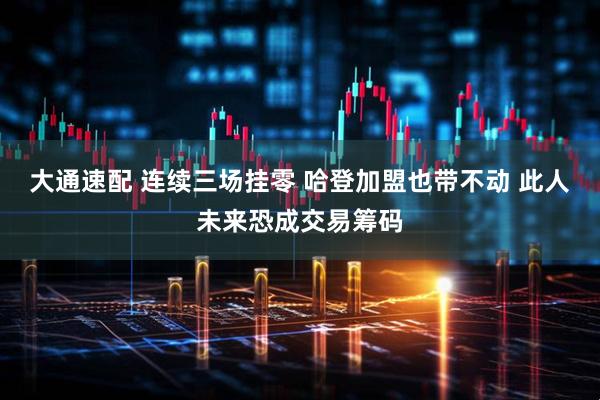大通速配 连续三场挂零 哈登加盟也带不动 此人未来恐成交易筹码